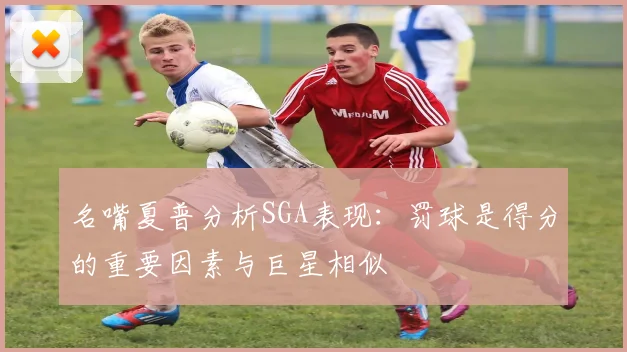 名嘴夏普分析SGA表现：罚球是得分的重要因素与巨星相似
