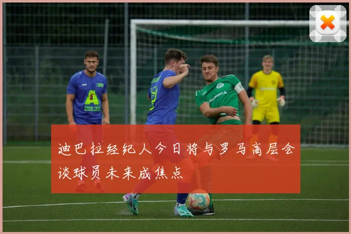 迪巴拉经纪人今日将与罗马高层会谈球员未来成焦点