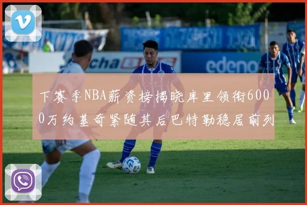 下赛季NBA薪资榜揭晓库里领衔6000万约基奇紧随其后巴特勒稳居前列