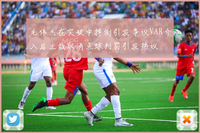 毛伟杰在突破中摔倒引发争议VAR介入后主裁取消点球判罚引发热议