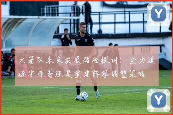 火箭队未来发展路径探讨：全力追逐字母哥还是重建阵容调整策略