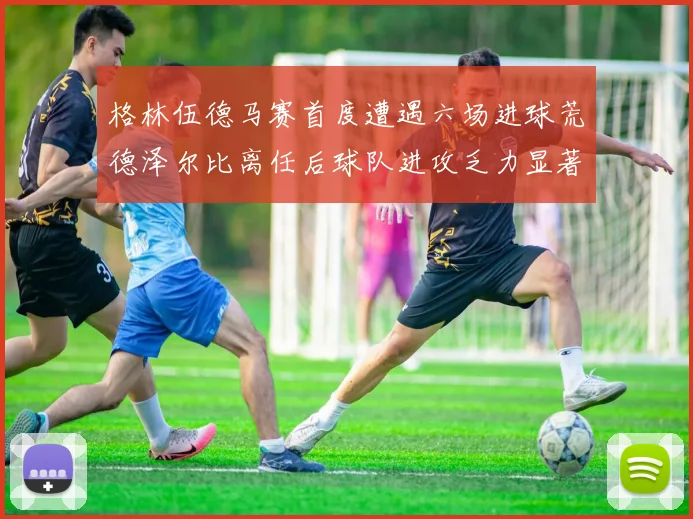 格林伍德马赛首度遭遇六场进球荒德泽尔比离任后球队进攻乏力显著