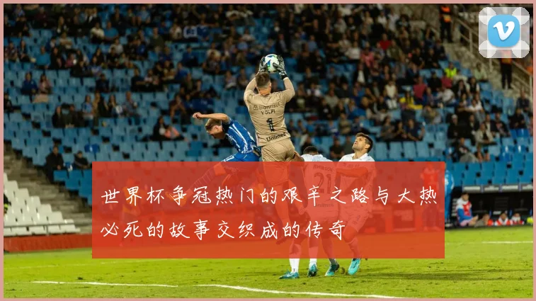 世界杯争冠热门的艰辛之路与大热必死的故事交织成的传奇