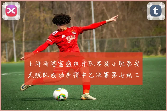 上海海港富盛经开队客场小胜泰安天贶队成功夺得中乙联赛第七轮三分