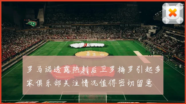罗马诺透露热刺后卫罗梅罗引起多家俱乐部关注情况值得密切留意