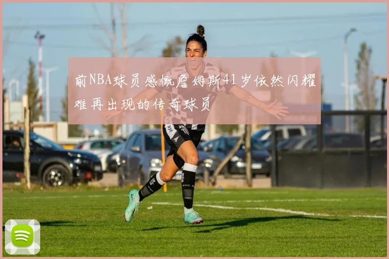 前NBA球员感慨詹姆斯41岁依然闪耀难再出现的传奇球员