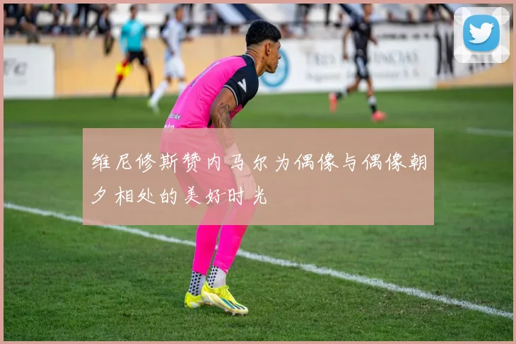 维尼修斯赞内马尔为偶像与偶像朝夕相处的美好时光
