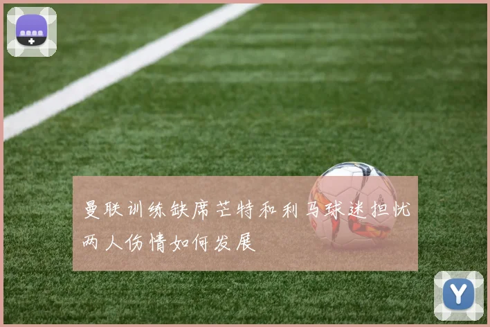 曼联训练缺席芒特和利马球迷担忧两人伤情如何发展