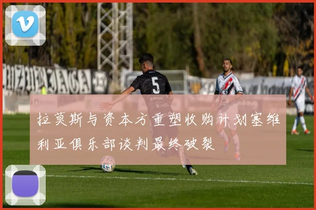 拉莫斯与资本方重塑收购计划塞维利亚俱乐部谈判最终破裂