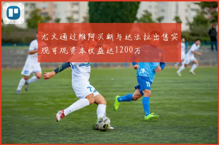 尤文通过维阿买断与达法拉出售实现可观资本收益达1200万