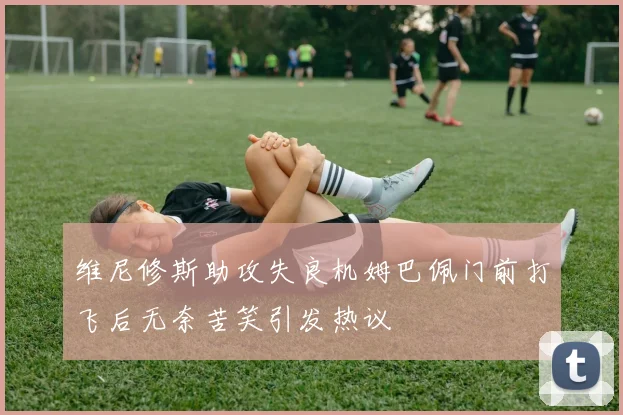 维尼修斯助攻失良机姆巴佩门前打飞后无奈苦笑引发热议