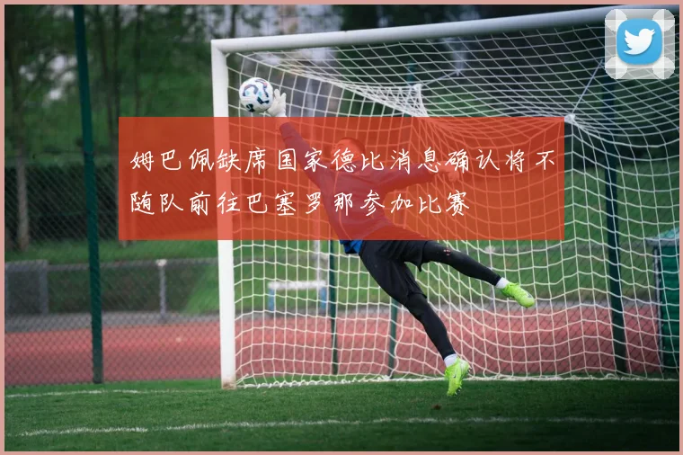 姆巴佩缺席国家德比消息确认将不随队前往巴塞罗那参加比赛