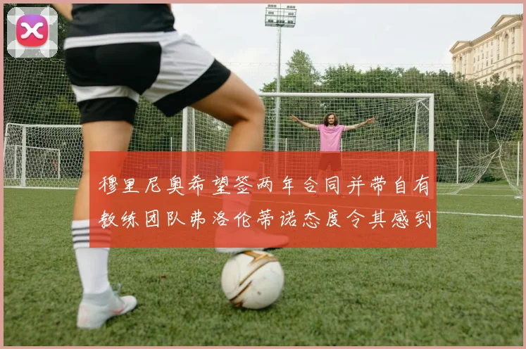 穆里尼奥希望签两年合同并带自有教练团队弗洛伦蒂诺态度令其感到失望